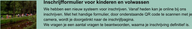 Inschrijfformulier voor kinderen en volwassen We hebben een nieuw systeem voor inschrijven. Vanaf heden kan je online bij ons inschrijven. Met het handige formulier, door onderstaande QR code te scannen met je camera, wordt je doorgelinkt naar de inschrijfpagina. We vragen je een aantal vragen te beantwoorden, waarna je inschrijving definitief is.